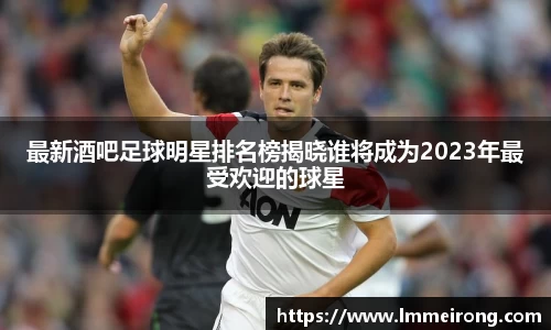 最新酒吧足球明星排名榜揭晓谁将成为2023年最受欢迎的球星